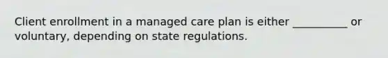 Client enrollment in a managed care plan is either __________ or voluntary, depending on state regulations.