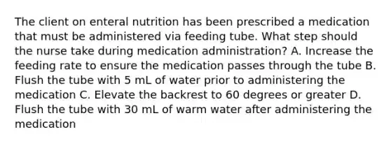 The client on enteral nutrition has been prescribed a medication that must be administered via feeding tube. What step should the nurse take during medication administration? A. Increase the feeding rate to ensure the medication passes through the tube B. Flush the tube with 5 mL of water prior to administering the medication C. Elevate the backrest to 60 degrees or greater D. Flush the tube with 30 mL of warm water after administering the medication