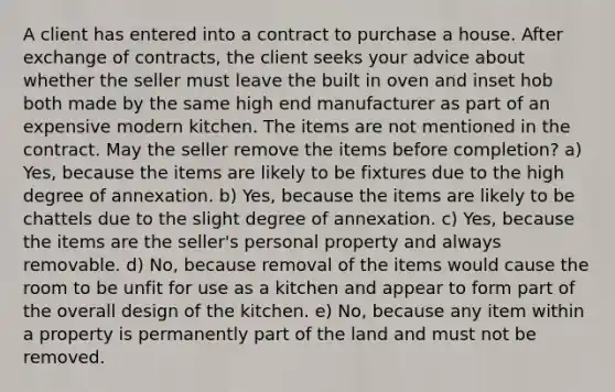 A client has entered into a contract to purchase a house. After exchange of contracts, the client seeks your advice about whether the seller must leave the built in oven and inset hob both made by the same high end manufacturer as part of an expensive modern kitchen. The items are not mentioned in the contract. May the seller remove the items before completion? a) Yes, because the items are likely to be fixtures due to the high degree of annexation. b) Yes, because the items are likely to be chattels due to the slight degree of annexation. c) Yes, because the items are the seller's personal property and always removable. d) No, because removal of the items would cause the room to be unfit for use as a kitchen and appear to form part of the overall design of the kitchen. e) No, because any item within a property is permanently part of the land and must not be removed.