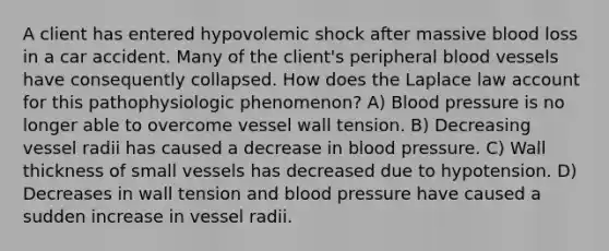 A client has entered hypovolemic shock after massive blood loss in a car accident. Many of the client's peripheral blood vessels have consequently collapsed. How does the Laplace law account for this pathophysiologic phenomenon? A) Blood pressure is no longer able to overcome vessel wall tension. B) Decreasing vessel radii has caused a decrease in blood pressure. C) Wall thickness of small vessels has decreased due to hypotension. D) Decreases in wall tension and blood pressure have caused a sudden increase in vessel radii.