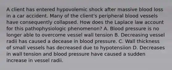 A client has entered hypovolemic shock after massive blood loss in a car accident. Many of the client's peripheral blood vessels have consequently collapsed. How does the Laplace law account for this pathophysiologic phenomenon? A. Blood pressure is no longer able to overcome vessel wall tension B. Decreasing vessel radii has caused a decease in blood pressure. C. Wall thickness of small vessels has decreased due to hypotensiion D. Decreases in wall tension and blood pressure have caused a sudden increase in vessel radii.