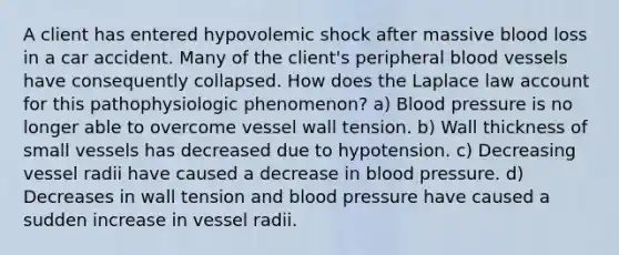 A client has entered hypovolemic shock after massive blood loss in a car accident. Many of the client's peripheral blood vessels have consequently collapsed. How does the Laplace law account for this pathophysiologic phenomenon? a) Blood pressure is no longer able to overcome vessel wall tension. b) Wall thickness of small vessels has decreased due to hypotension. c) Decreasing vessel radii have caused a decrease in blood pressure. d) Decreases in wall tension and blood pressure have caused a sudden increase in vessel radii.