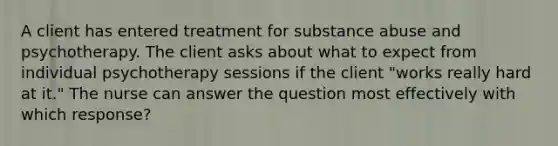 A client has entered treatment for substance abuse and psychotherapy. The client asks about what to expect from individual psychotherapy sessions if the client "works really hard at it." The nurse can answer the question most effectively with which response?