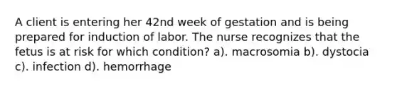 A client is entering her 42nd week of gestation and is being prepared for induction of labor. The nurse recognizes that the fetus is at risk for which condition? a). macrosomia b). dystocia c). infection d). hemorrhage