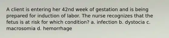 A client is entering her 42nd week of gestation and is being prepared for induction of labor. The nurse recognizes that the fetus is at risk for which condition? a. infection b. dystocia c. macrosomia d. hemorrhage