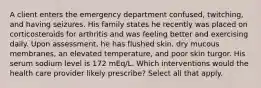 A client enters the emergency department confused, twitching, and having seizures. His family states he recently was placed on corticosteroids for arthritis and was feeling better and exercising daily. Upon assessment, he has flushed skin, dry mucous membranes, an elevated temperature, and poor skin turgor. His serum sodium level is 172 mEq/L. Which interventions would the health care provider likely prescribe? Select all that apply.