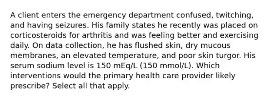 A client enters the emergency department confused, twitching, and having seizures. His family states he recently was placed on corticosteroids for arthritis and was feeling better and exercising daily. On data collection, he has flushed skin, dry mucous membranes, an elevated temperature, and poor skin turgor. His serum sodium level is 150 mEq/L (150 mmol/L). Which interventions would the primary health care provider likely prescribe? Select all that apply.