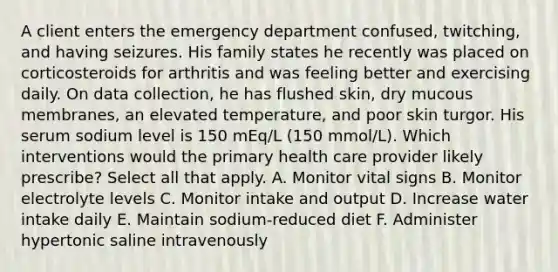 A client enters the emergency department confused, twitching, and having seizures. His family states he recently was placed on corticosteroids for arthritis and was feeling better and exercising daily. On data collection, he has flushed skin, dry mucous membranes, an elevated temperature, and poor skin turgor. His serum sodium level is 150 mEq/L (150 mmol/L). Which interventions would the primary health care provider likely prescribe? Select all that apply. A. Monitor vital signs B. Monitor electrolyte levels C. Monitor intake and output D. Increase water intake daily E. Maintain sodium-reduced diet F. Administer hypertonic saline intravenously