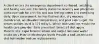 A client enters the emergency department confused, twitching, and having seizures. His family states he recently was placed on corticosteriods for arthritis and was feeling better and exercising daily. Upon assessment, he has flushed skin, dry mucous membranes, an elevated temperature, and poor skin turgor. His serum sodium level is 172 mEq/ L. Which interventions would the health care provider likely prescribe? Select all that apply Monitor vital signs Monitor intake and output Increase water intake only Monitor electrolyte levels Provide a sodium-reduced diet Administer sodium replacements