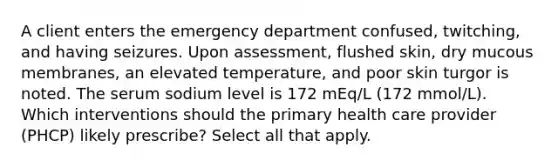 A client enters the emergency department confused, twitching, and having seizures. Upon assessment, flushed skin, dry mucous membranes, an elevated temperature, and poor skin turgor is noted. The serum sodium level is 172 mEq/L (172 mmol/L). Which interventions should the primary health care provider (PHCP) likely prescribe? Select all that apply.