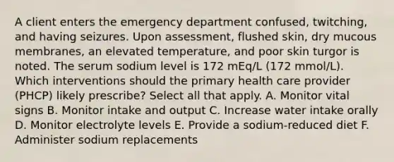 A client enters the emergency department confused, twitching, and having seizures. Upon assessment, flushed skin, dry mucous membranes, an elevated temperature, and poor skin turgor is noted. The serum sodium level is 172 mEq/L (172 mmol/L). Which interventions should the primary health care provider (PHCP) likely prescribe? Select all that apply. A. Monitor vital signs B. Monitor intake and output C. Increase water intake orally D. Monitor electrolyte levels E. Provide a sodium-reduced diet F. Administer sodium replacements