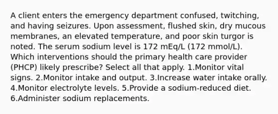 A client enters the emergency department confused, twitching, and having seizures. Upon assessment, flushed skin, dry mucous membranes, an elevated temperature, and poor skin turgor is noted. The serum sodium level is 172 mEq/L (172 mmol/L). Which interventions should the primary health care provider (PHCP) likely prescribe? Select all that apply. 1.Monitor vital signs. 2.Monitor intake and output. 3.Increase water intake orally. 4.Monitor electrolyte levels. 5.Provide a sodium-reduced diet. 6.Administer sodium replacements.