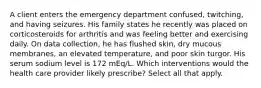 A client enters the emergency department confused, twitching, and having seizures. His family states he recently was placed on corticosteroids for arthritis and was feeling better and exercising daily. On data collection, he has flushed skin, dry mucous membranes, an elevated temperature, and poor skin turgor. His serum sodium level is 172 mEq/L. Which interventions would the health care provider likely prescribe? Select all that apply.