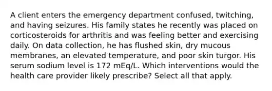 A client enters the emergency department confused, twitching, and having seizures. His family states he recently was placed on corticosteroids for arthritis and was feeling better and exercising daily. On data collection, he has flushed skin, dry mucous membranes, an elevated temperature, and poor skin turgor. His serum sodium level is 172 mEq/L. Which interventions would the health care provider likely prescribe? Select all that apply.