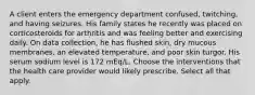 A client enters the emergency department confused, twitching, and having seizures. His family states he recently was placed on corticosteroids for arthritis and was feeling better and exercising daily. On data collection, he has flushed skin, dry mucous membranes, an elevated temperature, and poor skin turgor. His serum sodium level is 172 mEq/L. Choose the interventions that the health care provider would likely prescribe. Select all that apply.