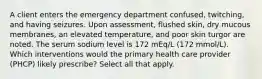 A client enters the emergency department confused, twitching, and having seizures. Upon assessment, flushed skin, dry mucous membranes, an elevated temperature, and poor skin turgor are noted. The serum sodium level is 172 mEq/L (172 mmol/L). Which interventions would the primary health care provider (PHCP) likely prescribe? Select all that apply.