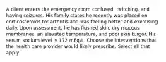 A client enters the emergency room confused, twitching, and having seizures. His family states he recently was placed on corticosteroids for arthritis and was feeling better and exercising daily. Upon assessment, he has flushed skin, dry mucous membranes, an elevated temperature, and poor skin turgor. His serum sodium level is 172 mEq/L. Choose the interventions that the health care provider would likely prescribe. Select all that apply.