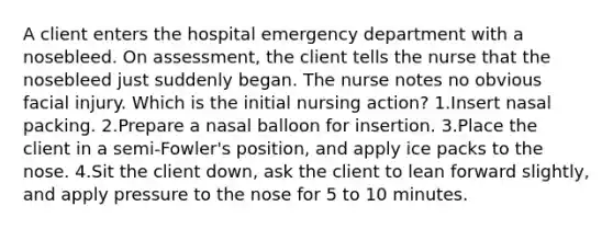 A client enters the hospital emergency department with a nosebleed. On assessment, the client tells the nurse that the nosebleed just suddenly began. The nurse notes no obvious facial injury. Which is the initial nursing action? 1.Insert nasal packing. 2.Prepare a nasal balloon for insertion. 3.Place the client in a semi-Fowler's position, and apply ice packs to the nose. 4.Sit the client down, ask the client to lean forward slightly, and apply pressure to the nose for 5 to 10 minutes.