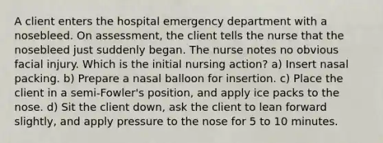 A client enters the hospital emergency department with a nosebleed. On assessment, the client tells the nurse that the nosebleed just suddenly began. The nurse notes no obvious facial injury. Which is the initial nursing action? a) Insert nasal packing. b) Prepare a nasal balloon for insertion. c) Place the client in a semi-Fowler's position, and apply ice packs to the nose. d) Sit the client down, ask the client to lean forward slightly, and apply pressure to the nose for 5 to 10 minutes.