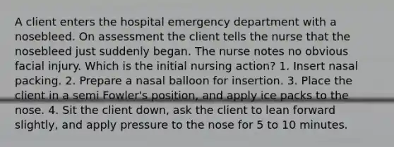 A client enters the hospital emergency department with a nosebleed. On assessment the client tells the nurse that the nosebleed just suddenly began. The nurse notes no obvious facial injury. Which is the initial nursing action? 1. Insert nasal packing. 2. Prepare a nasal balloon for insertion. 3. Place the client in a semi Fowler's position, and apply ice packs to the nose. 4. Sit the client down, ask the client to lean forward slightly, and apply pressure to the nose for 5 to 10 minutes.