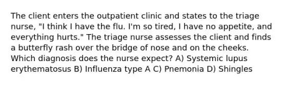 The client enters the outpatient clinic and states to the triage nurse, "I think I have the flu. I'm so tired, I have no appetite, and everything hurts." The triage nurse assesses the client and finds a butterfly rash over the bridge of nose and on the cheeks. Which diagnosis does the nurse expect? A) Systemic lupus erythematosus B) Influenza type A C) Pnemonia D) Shingles