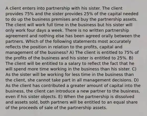 A client enters into partnership with his sister. The client provides 75% and the sister provides 25% of the capital needed to do up the business premises and buy the partnership assets. The client will work full time in the business but his sister will only work four days a week. There is no written partnership agreement and nothing else has been agreed orally between the partners. Which of the following statements most accurately reflects the position in relation to the profits, capital and management of the business? A) The client is entitled to 75% of the profits of the business and his sister is entitled to 25%. B) The client will be entitled to a salary to reflect the fact that he will spend more time working in the business than his sister. C) As the sister will be working for less time in the business than the client, she cannot take part in all management decisions. D) As the client has contributed a greater amount of capital into the business, the client can introduce a new partner to the business, even if his sister objects. E) When the partnership is dissolved and assets sold, both partners will be entitled to an equal share of the proceeds of sale of the partnership assets.