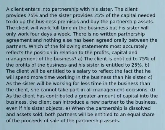 A client enters into partnership with his sister. The client provides 75% and the sister provides 25% of the capital needed to do up the business premises and buy the partnership assets. The client will work full time in the business but his sister will only work four days a week. There is no written partnership agreement and nothing else has been agreed orally between the partners. Which of the following statements most accurately reflects the position in relation to the profits, capital and management of the business? a) The client is entitled to 75% of the profits of the business and his sister is entitled to 25%. b) The client will be entitled to a salary to reflect the fact that he will spend more time working in the business than his sister. c) As the sister will be working for less time in the business than the client, she cannot take part in all management decisions. d) As the client has contributed a greater amount of capital into the business, the client can introduce a new partner to the business, even if his sister objects. e) When the partnership is dissolved and assets sold, both partners will be entitled to an equal share of the proceeds of sale of the partnership assets.