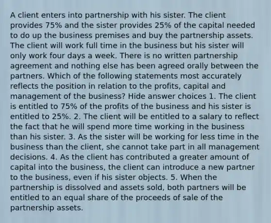 A client enters into partnership with his sister. The client provides 75% and the sister provides 25% of the capital needed to do up the business premises and buy the partnership assets. The client will work full time in the business but his sister will only work four days a week. There is no written partnership agreement and nothing else has been agreed orally between the partners. Which of the following statements most accurately reflects the position in relation to the profits, capital and management of the business? Hide answer choices 1. The client is entitled to 75% of the profits of the business and his sister is entitled to 25%. 2. The client will be entitled to a salary to reflect the fact that he will spend more time working in the business than his sister. 3. As the sister will be working for less time in the business than the client, she cannot take part in all management decisions. 4. As the client has contributed a greater amount of capital into the business, the client can introduce a new partner to the business, even if his sister objects. 5. When the partnership is dissolved and assets sold, both partners will be entitled to an equal share of the proceeds of sale of the partnership assets.