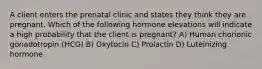 A client enters the prenatal clinic and states they think they are pregnant. Which of the following hormone elevations will indicate a high probability that the client is pregnant? A) Human chorionic gonadotropin (HCG) B) Oxytocin C) Prolactin D) Luteinizing hormone