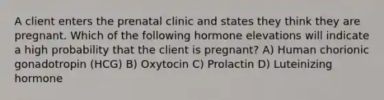 A client enters the prenatal clinic and states they think they are pregnant. Which of the following hormone elevations will indicate a high probability that the client is pregnant? A) Human chorionic gonadotropin (HCG) B) Oxytocin C) Prolactin D) Luteinizing hormone