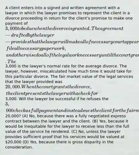 A client enters into a signed and written agreement with a lawyer in which the lawyer promises to represent the client in a divorce proceeding in return for the client's promise to make one payment of 3,000 to be due when the divorce is granted. The agreement—drafted by the lawyer—provides that the lawyer will make all of necessary court appearances, file all necessary paperwork, and otherwise do all of the legal work necessary until the court grants the divorce. The3,000 is the lawyer's normal rate for the average divorce. The lawyer, however, miscalculated how much time it would take for this particular divorce. The fair market value of the legal services that the lawyer provided was 20,000. When the court grants the divorce, the client presents the lawyer with a check for3,000. Will the lawyer be successful if he refuses the 3,000 check as full payment and instead sues the client for the fair market value of20,000? (A) No, because there was a fully negotiated express contract between the lawyer and the client. (B) Yes, because it would be inequitable for the lawyer to receive less than the full value of the service he rendered. (C) No, unless the lawyer provides sufficient proof that his services would be valued at 20,000 (D) Yes, because there is gross disparity in the consideration.