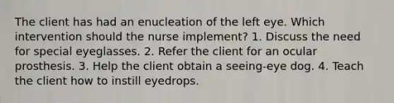 The client has had an enucleation of the left eye. Which intervention should the nurse implement? 1. Discuss the need for special eyeglasses. 2. Refer the client for an ocular prosthesis. 3. Help the client obtain a seeing-eye dog. 4. Teach the client how to instill eyedrops.