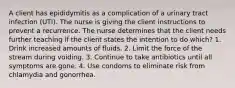 A client has epididymitis as a complication of a urinary tract infection (UTI). The nurse is giving the client instructions to prevent a recurrence. The nurse determines that the client needs further teaching if the client states the intention to do which? 1. Drink increased amounts of fluids. 2. Limit the force of the stream during voiding. 3. Continue to take antibiotics until all symptoms are gone. 4. Use condoms to eliminate risk from chlamydia and gonorrhea.