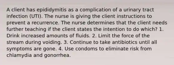 A client has epididymitis as a complication of a urinary tract infection (UTI). The nurse is giving the client instructions to prevent a recurrence. The nurse determines that the client needs further teaching if the client states the intention to do which? 1. Drink increased amounts of fluids. 2. Limit the force of the stream during voiding. 3. Continue to take antibiotics until all symptoms are gone. 4. Use condoms to eliminate risk from chlamydia and gonorrhea.