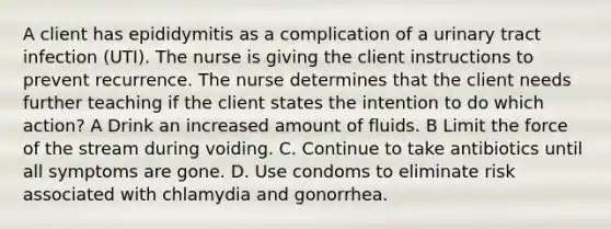 A client has epididymitis as a complication of a urinary tract infection (UTI). The nurse is giving the client instructions to prevent recurrence. The nurse determines that the client needs further teaching if the client states the intention to do which action? A Drink an increased amount of fluids. B Limit the force of the stream during voiding. C. Continue to take antibiotics until all symptoms are gone. D. Use condoms to eliminate risk associated with chlamydia and gonorrhea.