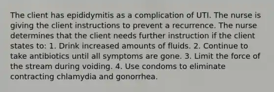 The client has epididymitis as a complication of UTI. The nurse is giving the client instructions to prevent a recurrence. The nurse determines that the client needs further instruction if the client states to: 1. Drink increased amounts of fluids. 2. Continue to take antibiotics until all symptoms are gone. 3. Limit the force of the stream during voiding. 4. Use condoms to eliminate contracting chlamydia and gonorrhea.