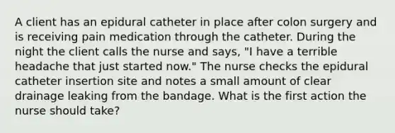 A client has an epidural catheter in place after colon surgery and is receiving pain medication through the catheter. During the night the client calls the nurse and says, "I have a terrible headache that just started now." The nurse checks the epidural catheter insertion site and notes a small amount of clear drainage leaking from the bandage. What is the first action the nurse should take?