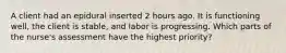 A client had an epidural inserted 2 hours ago. It is functioning​ well, the client is​ stable, and labor is progressing. Which parts of the​ nurse's assessment have the highest​ priority?