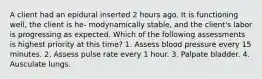 A client had an epidural inserted 2 hours ago. It is functioning well, the client is he- modynamically stable, and the client's labor is progressing as expected. Which of the following assessments is highest priority at this time? 1. Assess blood pressure every 15 minutes. 2. Assess pulse rate every 1 hour. 3. Palpate bladder. 4. Ausculate lungs.