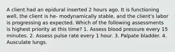 A client had an epidural inserted 2 hours ago. It is functioning well, the client is he- modynamically stable, and the client's labor is progressing as expected. Which of the following assessments is highest priority at this time? 1. Assess blood pressure every 15 minutes. 2. Assess pulse rate every 1 hour. 3. Palpate bladder. 4. Ausculate lungs.