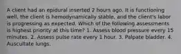 A client had an epidural inserted 2 hours ago. It is functioning well, the client is hemodynamically stable, and the client's labor is progressing as expected. Which of the following assessments is highest priority at this time? 1. Assess blood pressure every 15 minutes. 2. Assess pulse rate every 1 hour. 3. Palpate bladder. 4. Auscultate lungs.