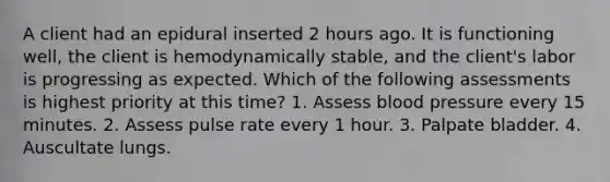 A client had an epidural inserted 2 hours ago. It is functioning well, the client is hemodynamically stable, and the client's labor is progressing as expected. Which of the following assessments is highest priority at this time? 1. Assess blood pressure every 15 minutes. 2. Assess pulse rate every 1 hour. 3. Palpate bladder. 4. Auscultate lungs.