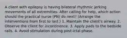 A client with epilepsy is having bilateral rhythmic jerking movements of all extremities. After calling for help, which action should the practical nurse (PN) do next? (Arrange the interventions from first to last.) 1. Maintain the client's airway. 2. Observe the client for incontinence. 3. Apply pads to the bedside rails. 4. Avoid stimulation during post-ictal phase.