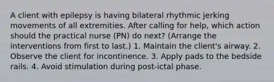 A client with epilepsy is having bilateral rhythmic jerking movements of all extremities. After calling for help, which action should the practical nurse (PN) do next? (Arrange the interventions from first to last.) 1. Maintain the client's airway. 2. Observe the client for incontinence. 3. Apply pads to the bedside rails. 4. Avoid stimulation during post-ictal phase.