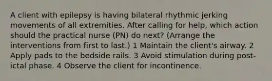 A client with epilepsy is having bilateral rhythmic jerking movements of all extremities. After calling for help, which action should the practical nurse (PN) do next? (Arrange the interventions from first to last.) 1 Maintain the client's airway. 2 Apply pads to the bedside rails. 3 Avoid stimulation during post-ictal phase. 4 Observe the client for incontinence.