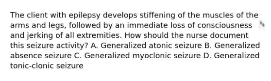 The client with epilepsy develops stiffening of the muscles of the arms and legs, followed by an immediate loss of consciousness and jerking of all extremities. How should the nurse document this seizure activity? A. Generalized atonic seizure B. Generalized absence seizure C. Generalized myoclonic seizure D. Generalized tonic-clonic seizure