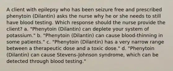 A client with epilepsy who has been seizure free and prescribed phenytoin (Dilantin) asks the nurse why he or she needs to still have blood testing. Which response should the nurse provide the client? a. "Phenytoin (Dilantin) can deplete your system of potassium." b. "Phenytoin (Dilantin) can cause blood-thinning in some patients." c. "Phenytoin (Dilantin) has a very narrow range between a therapeutic dose and a toxic dose." d. "Phenytoin (Dilantin) can cause Stevens-Johnson syndrome, which can be detected through blood testing."