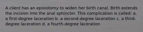 A client has an episiotomy to widen her birth canal. Birth extends the incision into the anal sphincter. This complication is called: a. a first-degree laceration b. a second-degree laceration c. a third-degree laceration d. a fourth-degree laceration