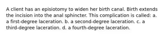 A client has an episiotomy to widen her birth canal. Birth extends the incision into the anal sphincter. This complication is called: a. a first-degree laceration. b. a second-degree laceration. c. a third-degree laceration. d. a fourth-degree laceration.