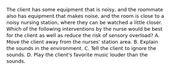 The client has some equipment that is noisy, and the roommate also has equipment that makes noise, and the room is close to a noisy nursing station, where they can be watched a little closer. Which of the following interventions by the nurse would be best for the client as well as reduce the risk of sensory overload? A. Move the client away from the nurses' station area. B. Explain the sounds in the environment. C. Tell the client to ignore the sounds. D. Play the client's favorite music louder than the sounds.